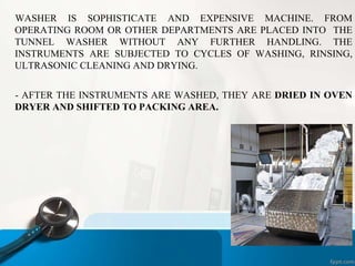 WASHER IS SOPHISTICATE AND EXPENSIVE MACHINE. FROM
OPERATING ROOM OR OTHER DEPARTMENTS ARE PLACED INTO THE
TUNNEL WASHER WITHOUT ANY FURTHER HANDLING. THE
INSTRUMENTS ARE SUBJECTED TO CYCLES OF WASHING, RINSING,
ULTRASONIC CLEANING AND DRYING.
- AFTER THE INSTRUMENTS ARE WASHED, THEY ARE DRIED IN OVEN
DRYER AND SHIFTED TO PACKING AREA.
 