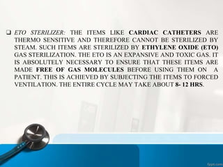 ❑ ETO STERILIZER: THE ITEMS LIKE CARDIAC CATHETERS ARE
THERMO SENSITIVE AND THEREFORE CANNOT BE STERILIZED BY
STEAM. SUCH ITEMS ARE STERILIZED BY ETHYLENE OXIDE (ETO)
GAS STERILIZATION. THE ETO IS AN EXPANSIVE AND TOXIC GAS. IT
IS ABSOLUTELY NECESSARY TO ENSURE THAT THESE ITEMS ARE
MADE FREE OF GAS MOLECULES BEFORE USING THEM ON A
PATIENT. THIS IS ACHIEVED BY SUBJECTING THE ITEMS TO FORCED
VENTILATION. THE ENTIRE CYCLE MAY TAKE ABOUT 8- 12 HRS.
 