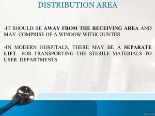 DISTRIBUTION AREA
-IT SHOULD BE AWAY FROM THE RECEIVING AREA AND
MAY COMPRISE OF A WINDOW WITHCOUNTER.
-IN MODERN HOSPITALS, THERE MAY BE A SEPARATE
LIFT FOR TRANSPORTING THE STERILE MATERIALS TO
USER DEPARTMENTS.
 