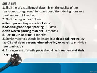 SHELF LIFE
1. Shelf life of a sterile pack depends on the quality of the
wrapper, storage conditions, and conditions during transport
and amount of handling.
2. Shelf life is given as follows:
a.Linen packed trays or sets - 4 days
b.Medical grade paper packing - 15 days
c.Non woven packing material - 3 months
d. Peel pouch packing - 6 months
3. Sterile materials should be issued in a closed cabinet trolley
to OT and clean-decontaminated trolley to wards to minimize
contamination
4. Arrangement of sterile packs should be in sequence of their
expiry date.
 