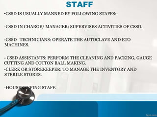 STAFF
•CSSD IS USUALLY MANNED BY FOLLOWING STAFFS:
-CSSD IN CHARGE/ MANAGER: SUPERVISES ACTIVITIES OF CSSD.
-CSSD TECHNICIANS: OPERATE THE AUTOCLAVE AND ETO
MACHINES.
- CSSD ASSISTANTS: PERFORM THE CLEANING AND PACKING, GAUGE
CUTTING AND COTTON BALL MAKING.
-CLERK OR STOREKEEPER: TO MANAGE THE INVENTORY AND
STERILE STORES.
-HOUSEKEEPING STAFF.
 
