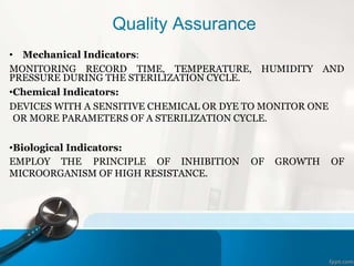 Quality Assurance
• Mechanical Indicators:
MONITORING RECORD TIME, TEMPERATURE, HUMIDITY AND
PRESSURE DURING THE STERILIZATION CYCLE.
•Chemical Indicators:
DEVICES WITH A SENSITIVE CHEMICAL OR DYE TO MONITOR ONE
OR MORE PARAMETERS OF A STERILIZATION CYCLE.
•Biological Indicators:
EMPLOY THE PRINCIPLE OF INHIBITION OF GROWTH OF
MICROORGANISM OF HIGH RESISTANCE.
 
