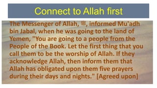 Connect to Allah first
The Messenger of Allah, ‫ﷺ‬, informed Mu'adh
bin Jabal, when he was going to the land of
Yemen, "You are going to a people from the
People of the Book. Let the first thing that you
call them to be the worship of Allah. If they
acknowledge Allah, then inform them that
Allah has obligated upon them five prayers
during their days and nights." [Agreed upon]
 