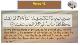 O two companions of prison, as for one of you, he will
give drink to his master of wine; but as for the other, he
will be crucified, and the birds will eat from his head.
The matter has been decreed about which you both
inquire."
Verse 41
 