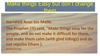Make things Easy but don’t change
them
Narrated Anas bin Malik:
The Prophet (‫)ﷺ‬ said, "Make things easy for the
people, and do not make it difficult for them,
and make them calm (with glad tidings) and do
not repulse (them ).
(Bukhari:6125)
 