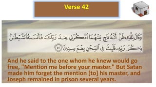 And he said to the one whom he knew would go
free, "Mention me before your master." But Satan
made him forget the mention [to] his master, and
Joseph remained in prison several years.
Verse 42
 