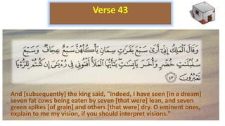 And [subsequently] the king said, "Indeed, I have seen [in a dream]
seven fat cows being eaten by seven [that were] lean, and seven
green spikes [of grain] and others [that were] dry. O eminent ones,
explain to me my vision, if you should interpret visions."
Verse 43
 