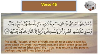 [He said], "Joseph, O man of truth, explain to us about seven fat
cows eaten by seven [that were] lean, and seven green spikes [of
grain] and others [that were] dry - that I may return to the people;
perhaps they will know [about you]."
Verse 46
 