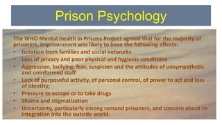 Prison Psychology
The WHO Mental Health in Prisons Project agreed that for the majority of
prisoners, imprisonment was likely to have the following effects:
• Isolation from families and social networks
• Loss of privacy and poor physical and hygienic conditions
• Aggression, bullying, fear, suspicion and the attitudes of unsympathetic
and uninformed staff
• Lack of purposeful activity, of personal control, of power to act and loss
of identity;
• Pressure to escape or to take drugs
• Shame and stigmatization
• Uncertainty, particularly among remand prisoners, and concern about re-
integration into the outside world.
 