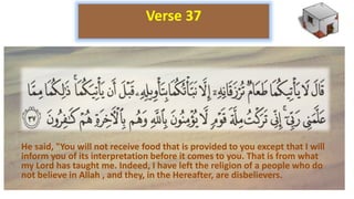He said, "You will not receive food that is provided to you except that I will
inform you of its interpretation before it comes to you. That is from what
my Lord has taught me. Indeed, I have left the religion of a people who do
not believe in Allah , and they, in the Hereafter, are disbelievers.
Verse 37
 