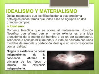 IDEALISMO Y MATERIALISMO
De las respuestas que los filósofos dan a este problema
ontológico encontramos que todos ellos se agrupan en dos
grandes campos:
 Idealismo:
Corriente filosófica que se opone al materialismo. Posición
filosófica que afirma que el mundo exterior es una idea
procedente de la mente del hombre o de un ser sobrenatural.
Tendencia a considerar el mundo y la vida de acuerdo con unos
modelos de armonía y perfección ideal que no se corresponden
con la realidad.
Niegan la existencia de cosas
independientes de la
conciencia. Afirman la
primacía de las ideas o
incluso su existencia
independiente.
 