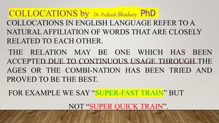 COLLOCATIONS by Dr. Prakash Bhadury PhD
COLLOCATIONS IN ENGLISH LANGUAGE REFER TO A
NATURAL AFFILIATION OF WORDS THAT ARE CLOSELY
RELATED TO EACH OTHER.
THE RELATION MAY BE ONE WHICH HAS BEEN
ACCEPTED DUE TO CONTINUOUS USAGE THROUGH THE
AGES OR THE COMBI-NATION HAS BEEN TRIED AND
PROVED TO BE THE BEST.
FOR EXAMPLE WE SAY “SUPER-FAST TRAIN” BUT
NOT “SUPER QUICK TRAIN”.
 