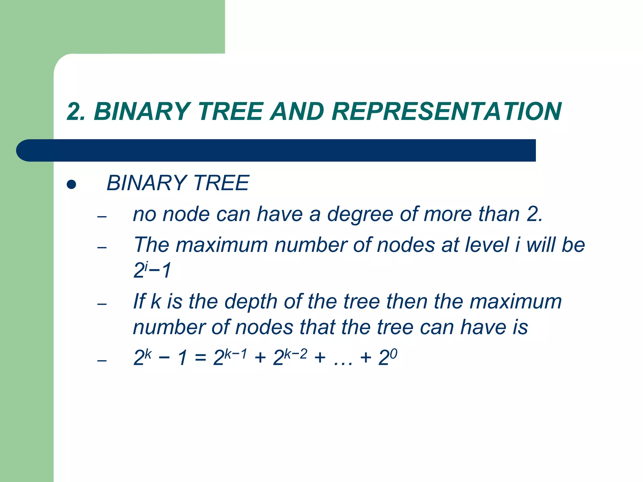 2. BINARY TREE AND REPRESENTATION
 BINARY TREE
– no node can have a degree of more than 2.
– The maximum number of nodes at level i will be
2i−1
– If k is the depth of the tree then the maximum
number of nodes that the tree can have is
– 2k − 1 = 2k−1 + 2k−2 + … + 20
 