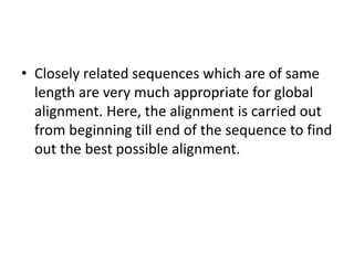 • Closely related sequences which are of same
length are very much appropriate for global
alignment. Here, the alignment is carried out
from beginning till end of the sequence to find
out the best possible alignment.
 