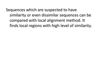 Sequences which are suspected to have
similarity or even dissimilar sequences can be
compared with local alignment method. It
finds local regions with high level of similarity.
 