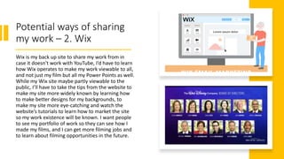 Potential ways of sharing
my work – 2. Wix
Wix is my back up site to share my work from in
case it doesn't work with YouTube, I’d have to learn
how Wix operates to make my work viewable to all,
and not just my film but all my Power Points as well.
While my Wix site maybe partly viewable to the
public, I’ll have to take the tips from the website to
make my site more widely known by learning how
to make better designs for my backgrounds, to
make my site more eye-catching and watch the
website’s tutorials to learn how to market the site
so my work existence will be known. I want people
to see my portfolio of work so they can see how I
made my films, and I can get more filming jobs and
to learn about filming opportunities in the future.
 