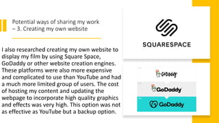 Potential ways of sharing my work
– 3. Creating my own website
I also researched creating my own website to
display my film by using Square Space,
GoDaddy or other website creation engines.
These platforms were also more expensive
and complicated to use than YouTube and had
a much more limited group of users. The cost
of hosting my content and updating the
webpage to incorporate high quality graphics
and effects was very high. This option was not
as effective as YouTube but a backup option.
 