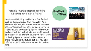 Potential ways of sharing my work
– 4. Sharing my film at a festival
I considered sharing my film at a film festival
such as the Aesthetica Film Festival in York,
Sheffield Docfest, BFI Future Film Festival and
others. These festivals offer an opportunity for
media experts and leading figures in the local
and national film industry to see my films and
to make contacts and get advice on better ways
of filming. I plan to submit a film to one of
these festivals in the future but feel YouTube
offers a wider distribution channel for my FMP
film.
 
