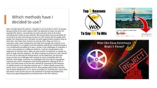 Which methods have I
decided to use?
After considering all the options, I decided to use YouTube to share my project
because while all my other options offer the potential to share my work for
example Wix where I can promote my work and learn how to do online
marketing and create my own website. Wix would allow more accessibility for
my work to be seen and sharing my work at a film festival will let people with
proper film experience see it and give me work opportunities however they all
have their own flaws that restricts my sharing. Wix’s flaws are that it is
massively under-used compared to YouTube even though the creators try to
say how popular it is in adverts and the websites editing and marketing system
is so complicated and difficult to learn. Similar to the challenges of using Wix, if
I start a new website on a different platform, it will be complicated to use,
expensive to maintain and it offers no way in which to advertise or market my
work to large internet audience. The flaws of giving my project to a film festival
are the cost of entering the festival which can be expensive, the technical
issues as there are challenges with making my entry compatible with the
festival's technology, and there are challenges with ensuring all copyrighted
materials are used in compliance with festival guidelines. Bearing all this in
mind, YouTube proves to be the best method of screening my film because
it’s widely known and massively used by over 2.1 billion people around the
world, and it is easy to publicise my film. Most people share similar interests,
one of which being horror, so if I share my project on YouTube then many users
will watch it and my film also has the potential to be liked and followed by
many users generating publicity and awareness in the film industry.
 