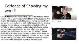 Evidence of Showing my
work?
I decided to share my work in two ways instead of one for my
second Final Major Project; I shared them on YouTube and Wix
despite it being complicated to use and having comparatively
few users. I took pictures of both websites as evidence by using
Snipping Tool to take screen-shots. I re-uploaded my film to
YouTube to fix an audio bug and then I used Snipping tool to
screen-shot the computer by pressing take a new photo
and saving the photos on my one drive. For all Wix’s flaws I
decided to use it as a sharer because it shows all my work, like
before I used the Snipping Tool to screen shot my work. I used
the websites grid to select what I wanted to take a picture of
and then I select the option to upload it to one drive.
 