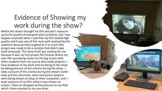 Evidence of Showing my
work during the show?
Before the show I thought my film wouldn’t measure
up to the quality of everyone else’s products, but I was
happily surprised when I saw that my film looked high
quality and it was one of the most well received by the
audience because they laughed at it so much (the
project was made to be a comedy that didn’t take
itself seriously). The show itself was exciting for me
because it was my first proper film festival where my
own film was being shown on the big screen with
other students from my course who made projects. I
have evidence of my work and me being at the show
by taking pictures of the cinema during the show. I
took a picture of the cinema during the show’s trailer
loop and the classroom, were everyone’s projects
were being shown on loop on their computers, and I
took a picture of my film while it was shown on
screen, I then air-dropped all the pictures to my iPad
which I then emailed to my one drive.
 