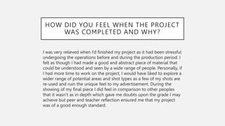 HOW DID YOU FEEL WHEN THE PROJECT
WAS COMPLETED AND WHY?
I was very relieved when I’d finished my project as it had been stressful
undergoing the operations before and during the production period. I
felt as though I had made a good and abstract piece of material that
could be understood and seen by a wide range of people. Personally, if
I had more time to work on the project, I would have liked to explore a
wider range of potential areas and shot types as a few of my shots are
re-used and ruin the unique feel to my advertisement. During the
showing of my final piece I did feel in comparison to other peoples
that it wasn’t as in depth which gave me doubts upon the grade I may
achieve but peer and teacher reflection ensured me that my project
was of a good enough standard.
 