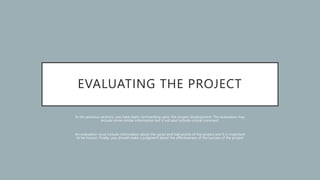 EVALUATING THE PROJECT
In the previous sections, you have been commenting upon the project development. The evaluation may
include some similar information but it will also include critical comment.
An evaluation must include information about the good and bad points of the project and it is important
to be honest. Finally, you should make a judgment about the effectiveness of the success of the project
 