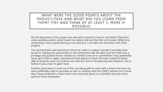 WHAT WERE THE GOOD POINTS ABOUT THE
PROJECT/TASK AND WHAT DID YOU LEARN FROM
THEM? [TRY AND THINK OF AT LEAST 3, MORE IF
POSSIBLE]
My first big lesson of the project was education myself on how to use DaVinci Resolve’s
colour grading system which meant my videos look and feel felt a lot livelier. While time
consuming it was a good learning curve and one, I can take into the future with other
projects.
The second lesson was learning to shoot my video in a place I wouldn’t normally have
access to. Having the opportunity to visit somewhere like the lakes and film there was a
privilege and pushed me far outside my comfort zone as it’s somewhere I may potentially
never get to film in again. Learning the best places to shoot off maps instead of being
able to properly recce my location was hard but due to the planning and research I put in
before it was a risk I’m glad I took.
Another good lesson I took out of this was being able to work with a brand and have my
work potentially used to promote an area. In working with the LDNP it allows me to show
that I have worked for a client which not only looks good on a portfolio but also looks
good to future employers.
 