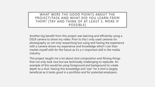 WHAT WERE THE GOOD POINTS ABOUT THE
PROJECT/TASK AND WHAT DID YOU LEARN FROM
THEM? [TRY AND THINK OF AT LEAST 3, MORE IF
POSSIBLE]
Another big benefit from this project was learning and efficiently using a
DSLR camera to shoot my video. Prior to this I only used cameras for
photography so not only researching but using and having the experience
with a camera shows my experience and knowledge which I can then
market myself with for the future as it’s a n important skill in the media
industry.
This project taught me a lot about shot composition and filming things
that not only look nice but are technically challenging to replicate. An
example of this would be using foreground and background to create
depth to a shot. Having this knowledge and “eye” for a shot is largely
beneficial as it looks good in a portfolio and for potential employers.
 