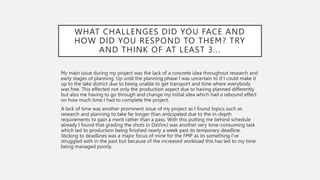 WHAT CHALLENGES DID YOU FACE AND
HOW DID YOU RESPOND TO THEM? TRY
AND THINK OF AT LEAST 3...
My main issue during my project was the lack of a concrete idea throughout research and
early stages of planning. Up until the planning phase I was uncertain to if I could make it
up to the lake district due to being unable to get transport and time where everybody
was free. This effected not only the production aspect due to having planned differently
but also me having to go through and change my initial idea which had a rebound effect
on how much time I had to complete the project.
A lack of time was another prominent issue of my project as I found topics such as
research and planning to take far longer than anticipated due to the in-depth
requirements to gain a merit rather than a pass. With this putting me behind schedule
already I found that grading the shots in DaVinci was another very time-consuming task
which led to production being finished nearly a week past its temporary deadline.
Sticking to deadlines was a major focus of mine for the FMP as its something I’ve
struggled with in the past but because of the increased workload this has led to my time
being managed poorly.
 