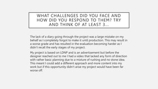WHAT CHALLENGES DID YOU FACE AND
HOW DID YOU RESPOND TO THEM? TRY
AND THINK OF AT LEAST 3...
The lack of a diary going through the project was a large mistake on my
behalf as I completely forgot to make it until production. This may result in
a worse grade and has resulted in the evaluation becoming harder as I
didn’t recall the early stages of my project.
My project is based on LDNP and is an advertisement but before the
designer reached out to me I had a video that lacked any form of direction
with rather basic planning due to a mixture of rushing and no stone idea.
This meant I could add a different approach and more content into my
work but if this opportunity didn’t arise my project would have been far
worse off.
 