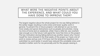 WHAT WERE THE NEGATIVE POINTS ABOUT
THE EXPERIENCE, AND WHAT COULD YOU
HAVE DONE TO IMPROVE THEM?
The largest negative about the whole project for me was falling behind in
the earlier stages resulting in extra stress and lower quality work in
general. To prevent this in future projects I will attempt to use my time
more wisely and ignore distractions such as people and activities. Using
my time at home and on weekends, while I have a little bit, was nowhere
near enough so in the future I will spend far more free time on the project.
The low motivation during falling behind was another reason why I found
myself far more stressed in the final weeks of the project as I have a lot of
work to review and go over. If I’d have met the temporary deadlines and
submitted my work earlier it would have reduced this avoidable stress and
resulted in better work for me personally and for the people viewing it.
 