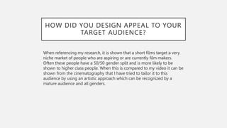 HOW DID YOU DESIGN APPEAL TO YOUR
TARGET AUDIENCE?
When referencing my research, it is shown that a short films target a very
niche market of people who are aspiring or are currently film makers.
Often these people have a 50/50 gender split and is more likely to be
shown to higher class people. When this is compared to my video it can be
shown from the cinematography that I have tried to tailor it to this
audience by using an artistic approach which can be recognized by a
mature audience and all genders.
 