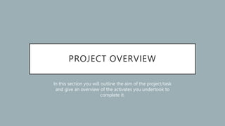 PROJECT OVERVIEW
In this section you will outline the aim of the project/task
and give an overview of the activates you undertook to
complete it.
 