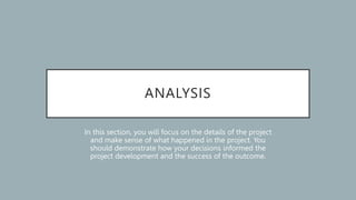 ANALYSIS
In this section, you will focus on the details of the project
and make sense of what happened in the project. You
should demonstrate how your decisions informed the
project development and the success of the outcome.
 