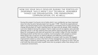 HOW DID YOUR SKILLS DEVELOP DURING THE PORTFOLIO?
[REMEMBER, SKILLS AREN'T JUST TECHNICAL, REMEMBER
THINGS LIKE ORGANISATION, TIME MANAGEMENT,
COMMUNICATION, ETC AS WELL]
• During this project I’ve found a lot of skills which I can confidently say have improved
since not only my prior factual project but my year 1 FMP. I found my organizational
skills in my factual project to be a big downfall as I constantly had to move around and
change filming days as I hadn’t planned prior set days and set people. With travelling
such a far distance during this project I had to make sure all my logistics were planned
perfectly and for a set day meaning than even before planning things had to be put in
place for contingency and what we would do if we couldn’t make it to the intended
shooting location (at the time we couldn’t). Communication with people to achieve
these things was crucial too as without efficient and effective communication I
wouldn’t have been able to create as detailed of a project with my actor. My biggest
improvement needs to come in the form of time management as I found during the
early stages of research and planning i was weeks behind. To improve on this I will use
a lot more free time and invest myself more into my projects rather than doing it all in
a classroom environment,
 