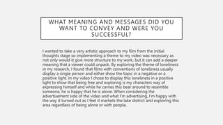 WHAT MEANING AND MESSAGES DID YOU
WANT TO CONVEY AND WERE YOU
SUCCESSFUL?
I wanted to take a very artistic approach to my film from the initial
thoughts stage so implementing a theme to my video was necessary as
not only would it give more structure to my work, but it can add a deeper
meaning that a viewer could unpack. By exploring the theme of loneliness
in my research, I found that films with conventions of loneliness usually
display a single person and either show the topic in a negative or a
positive light. In my video I chose to display this loneliness in a positive
light to show that being free and exploring is my characters way of
expressing himself and while he carries this bear around to resemble
someone, he is happy that he is alone. When considering the
advertisement side of the video and what I'm advertising, I’m happy with
the way it turned out as I feel it markets the lake district and exploring this
area regardless of being alone or with people.
 