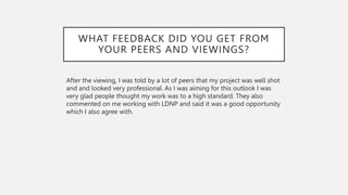 WHAT FEEDBACK DID YOU GET FROM
YOUR PEERS AND VIEWINGS?
After the viewing, I was told by a lot of peers that my project was well shot
and and looked very professional. As I was aiming for this outlook I was
very glad people thought my work was to a high standard. They also
commented on me working with LDNP and said it was a good opportunity
which I also agree with.
 
