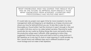 WHAT KNOWLEDGE HAVE YOU GAINED THAT WOULD HELP
YOU IN THE FUTURE TO IMPROVE YOUR PROJECT? ALSO,
WHAT KNOWLEDGE FROM ACADEMIC LITERATURE AND
PROFESSIONALS HAS HELPED AND WHY?
If I could redo my project over again I’d be far more invested in my time
management skills and keeping to set deadlines as it keeps structure and
shows you how far behind/Infront you are. I’d also like to plan far more
thoroughly as I found while I had the minimum it wasn’t enough in the end
to create a full story and so my video lacked narrative. Planning for audio
would also be very useful as finding things like music and poems during
the production phase wasn’t efficient. After speaking to tutors they
suggested I should have shot more and tried to limit re-using shots as it
felt repetitive as it only had 35 shots in total meaning if I could remake my
film I would shoot over different days and in different locations to get
more footage and not make it feel repetitive.
 