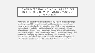 IF YOU WERE MAKING A SIMILAR PROJECT
IN THE FUTURE, WHAT WOULD YOU DO
DIFFERENTLY?
Although I am pleased with the outcome of my project, if I could change
anything it would be to pick a topic I could expand on more and have
more of a concrete plan for it. I found my year 1 FMP to be a success due
to the planning and idea I had initially drafted before meaning i knew
where I would film and what I was always filming. With the idea I initially
had for this project it didn’t have enough room to analyse hence why I had
to keep on changing my idea’s all the way up until planning. Upon
reflection I’ve found I usually work better from a brief so having that set
idea from the start meant I could successfully follow what I need to.
 