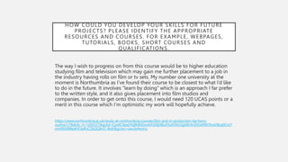 HOW COULD YOU DEVELOP YOUR SKILLS FOR FUTURE
PROJECTS? PLEASE IDENTIFY THE APPROPRIATE
RESOURCES AND COURSES. FOR EXAMPLE, WEBPAGES,
TUTORIALS, BOOKS, SHORT COURSES AND
QUALIFICATIONS.
The way I wish to progress on from this course would be to higher education
studying film and television which may gain me further placement to a job in
the industry having rolls on film or tv sets. My number one university at the
moment is Northumbria as I’ve found their course to be closest to what I’d like
to do in the future. It involves “learn by doing” which is an approach I far prefer
to the written style, and it also gives placement into film studios and
companies. In order to get onto this course, I would need 120 UCAS points or a
merit in this course which I’m optimistic my work will hopefully achieve.
https://www.northumbria.ac.uk/study-at-northumbria/courses/film-and-tv-production-ba-hons-
uusfvp1/?&&ds_rl=1265527&gclid=CjwKCAjwjYKjBhB5EiwAiFdSfjSlBuF0uX5NLOgtWrXrZ6OaMNTAre2Byq0Cnt7
om0NiXBReikVOpRoCZbQQAvD_BwE&gclsrc=aw.ds#entry
 