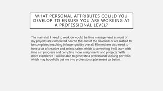 WHAT PERSONAL ATTRIBUTES COULD YOU
DEVELOP TO ENSURE YOU ARE WORKING AT
A PROFESSIONAL LEVEL?
The main skill I need to work on would be time management as most of
my projects are completed near to the end of the deadline or are rushed to
be completed resulting in lower quality overall. Film makers also need to
have a lot of creative and artistic talent which is something I will learn with
time as I progress and complete more assignments and projects. With
more experience I will be able to generate a professional looking portfolio
which may hopefully get me into professional placement or better.
 