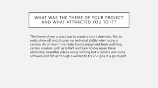 WHAT WAS THE THEME OF YOUR PROJECT
AND WHAT ATTRACTED YOU TO IT?
The theme of my project was to create a short cinematic film to
really show off and display my technical ability when using a
camera. As of recent I’ve really found enjoyment from watching
certain creators such as GAWX and Sam Kolder make these
absolutely beautiful videos using nothing but a camera and some
software and felt as though I wanted to try and give it a go myself.
 