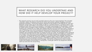 WHAT RESEARCH DID YOU UNDERTAKE AND
HOW DID IT HELP DEVELOP YOUR PROJECT?
• My research priority was to look at similar pieces to the one I had imagined. The included
cinematic videos of outdoors and film/tv series with similar aesthetic qualities and even
potential narratives. I found the research segment of the project to be difficult as I was torn
between certain ideas due to the ability to get to a specific location, I wanted to film in. By
looking at both sets of films and projects I could get a good grasp of the aesthetic I wanted
to follow which included a heavy emphasis on outdoors and wilderness. The influence of
looking into a theme for my video also helped with the structure and shot types I wanted to
use as following a less strict narrative and going off and shooting to a theme rather than a
story gave me far more creative freedom. Using shots influenced and inspired from my
research was something that lead my project to look as it does. An example of this would be
my research into Alex Corona and using shots of people moving and walking to create pace
in my video. Using background and foreground to create depth was another technique I
mimicked in my video as I found its aesthetic qualities when used on GAWX’s videos to be
beneficial. In terms of research practice, I intended on getting used to the camera and
shooting clear and technically sound footage. I did this by using practice shots in both a
studio and outdoor environment. In doing this I could get used to my equipment before I
went out and shot the actual thing.
 