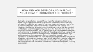 HOW DID YOU DEVELOP AND IMPROVE
YOUR IDEAS THROUGHOUT THE PROJECT?
During the preproduction phases I found myself at a large roadblock as to
where I could take my ideas due to restrictions on where I could travel only
being confirmed in the late stages of planning meaning my project had to be
re planned. The initial idea was to create a suspenseful film starring two
characters clashing but when the opportunity arose to go to the lake district I
couldn’t pass up on the opportunity and given the dramatic views of the lake
district and the similarities it had to some of the videos and pieces i researched
such as Summer In Europe and New Forest. These two videos had a large focus
on outdoor based adventure and exploration with heavy emphasis on high
quality shots and cinematography. During the editing process I was
approached by a friend who had seen the early development of my project and
forwarded me to one of the design team on the lake district national park who
asked me to brand my video and create promotion for people visiting. With
the combination of the two ideas, I created my product and displayed it during
presentation.
 