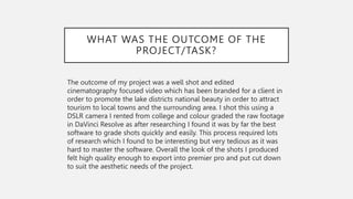 WHAT WAS THE OUTCOME OF THE
PROJECT/TASK?
The outcome of my project was a well shot and edited
cinematography focused video which has been branded for a client in
order to promote the lake districts national beauty in order to attract
tourism to local towns and the surrounding area. I shot this using a
DSLR camera I rented from college and colour graded the raw footage
in DaVinci Resolve as after researching I found it was by far the best
software to grade shots quickly and easily. This process required lots
of research which I found to be interesting but very tedious as it was
hard to master the software. Overall the look of the shots I produced
felt high quality enough to export into premier pro and put cut down
to suit the aesthetic needs of the project.
 
