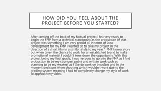 HOW DID YOU FEEL ABOUT THE
PROJECT BEFORE YOU STARTED?
After coming off the back of my factual project I felt very ready to
begin the FMP from a technical standpoint as the production of that
project was something I am very proud of. In terms of idea
development for my FMP I wanted to to take my project in the
direction of a short film in a similar style to my year 1 FMP horror story
but when given the chance to work for an established brand to make
promotional material I couldn’t turn down the opportunity. With this
project being my final grade, I was nervous to go into the FMP as I find
production to be my strongest point and written work such as
planning to be my weakest as I like to work on impulses and in the
moment decisions when shooting which wouldn’t work due to the
grading system meaning I had to completely change my style of work
to approach my video.
 