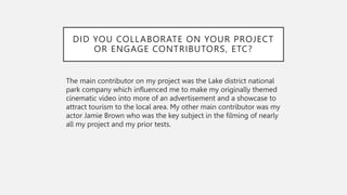 DID YOU COLLABORATE ON YOUR PROJECT
OR ENGAGE CONTRIBUTORS, ETC?
The main contributor on my project was the Lake district national
park company which influenced me to make my originally themed
cinematic video into more of an advertisement and a showcase to
attract tourism to the local area. My other main contributor was my
actor Jamie Brown who was the key subject in the filming of nearly
all my project and my prior tests.
 
