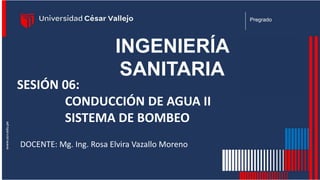 INGENIERÍA
SANITARIA
Pregrado
SESIÓN 06:
CONDUCCIÓN DE AGUA II
SISTEMA DE BOMBEO
DOCENTE: Mg. Ing. Rosa Elvira Vazallo Moreno
 