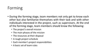 Forming
• During the forming stage, team members not only get to know each
other but also familiarize themselves with their task and with other
individuals interested in the project, such as supervisors. At the end
of the forming stage, team members should know the following:
• The project’s overall mission
• The main phases of the mission
• The resources at their disposal
• A rough project schedule
• Each member’s project responsibilities
• A basic set of team rules
 